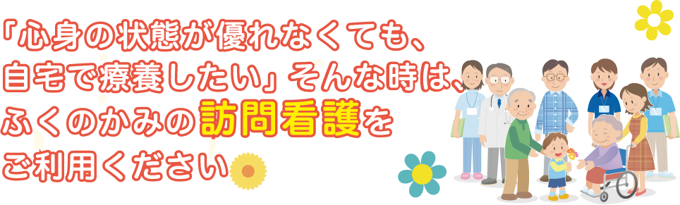 「心身の状態が優れなくても、自宅で療養したい」そんな時は、ふくのかみの訪問看護をご利用ください。