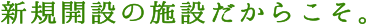 新規開設の施設だからこそ。