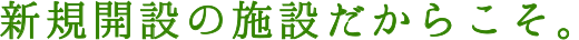 新規開設の施設だからこそ。