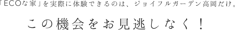 「ECOな家」を実際に体験できるのは、ジョイフルガーデン高岡だけ。この機会をお見逃しなく！