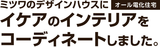 ミツワのデザインハウスにオール電化住宅。イケアのインテリアをコーディネートしました。