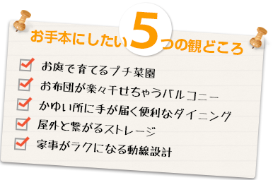お手本にしたい5つの観どころ お庭で育てるプチ菜園・お布団が楽々干せちゃうバルコニー・かゆい所に手が届く便利なダイニング・屋外と繋がるストレージ・家事がラクになる動線設計