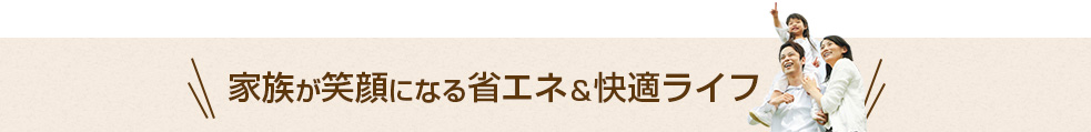 家族が笑顔になる省エネ&快適ライフ