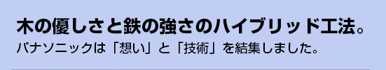 木の優しさと鉄の強さのハイブリッド工法。パナソニックは「想い」と「技術」を結集しました。