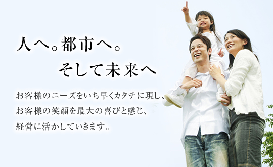 人へ。都市へ。そして未来へ。お客様のニーズをいち早くカタチに表し、お客様の笑顔を最大の喜びと感じ、経営に活かしていきます。