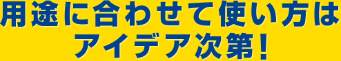 用途に合わせて使い方はアイデア次第！