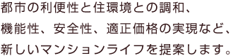 都市の利便性と住環境の調和、機能性、安全性、適正価格の実現など、新しいマンションライフを提案します。