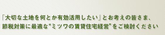 「大切な土地を何とか有効活用したい」とお考えの皆さま、節税対策に最適な”ミツワの賃貸住宅経営”をご検討ください