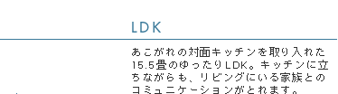 LDK　あこがれの対面キッチンを取り入れた15.5畳のゆったりLDK。キッチンに立ちながらも、リビングにいる家族とのコミュニケーションがとれます。